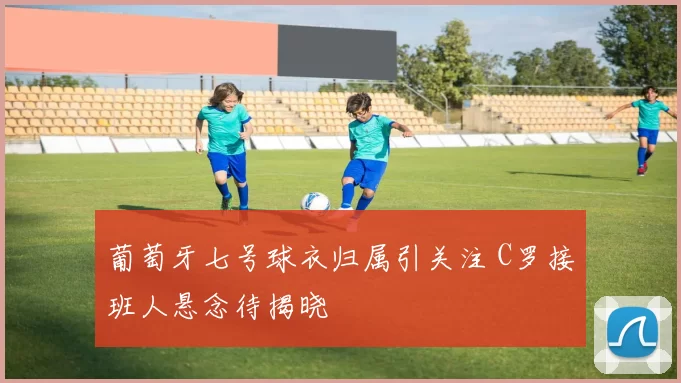 葡萄牙七号球衣归属引关注 C罗接班人悬念待揭晓