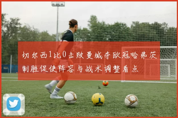 切尔西1比0击败曼城夺欧冠哈弗茨制胜促使阵容与战术调整看点