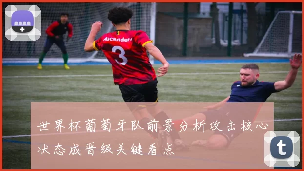 世界杯葡萄牙队前景分析攻击核心状态成晋级关键看点