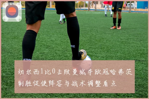 切尔西1比0击败曼城夺欧冠哈弗茨制胜促使阵容与战术调整看点