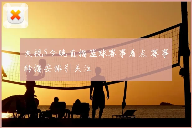 央视5今晚直播篮球赛事看点 赛事转播安排引关注