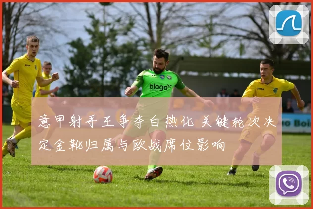 意甲射手王争夺白热化 关键轮次决定金靴归属与欧战席位影响