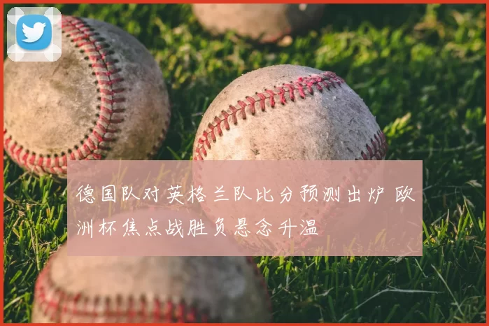 德国队对英格兰队比分预测出炉 欧洲杯焦点战胜负悬念升温