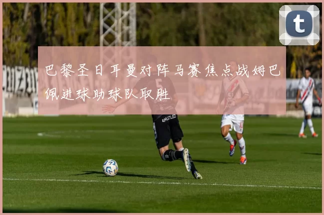 巴黎圣日耳曼对阵马赛焦点战姆巴佩进球助球队取胜