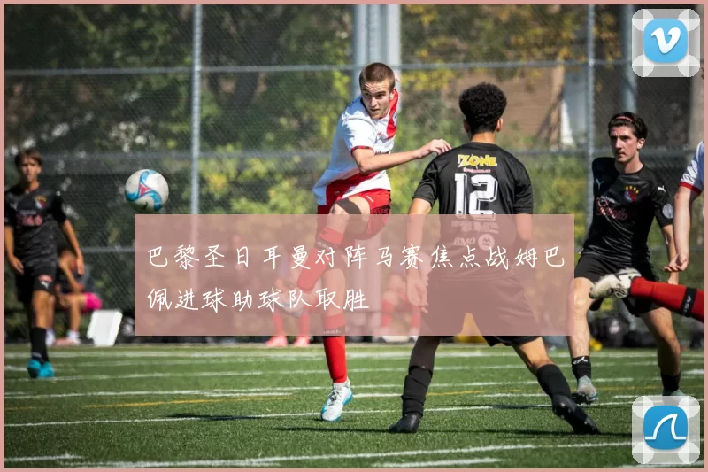 巴黎圣日耳曼对阵马赛焦点战姆巴佩进球助球队取胜