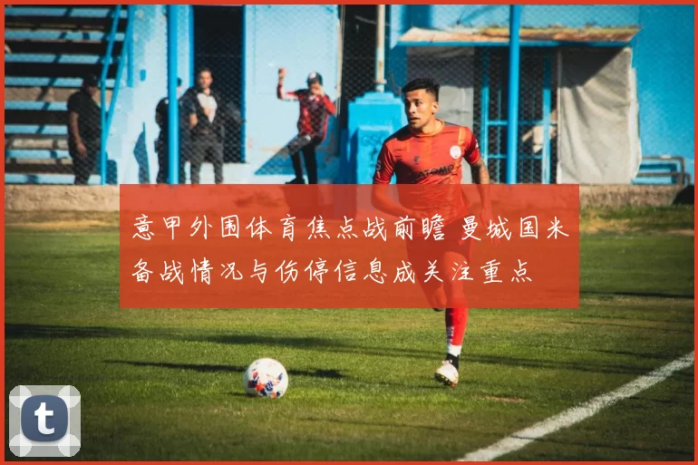意甲外围体育焦点战前瞻 曼城国米备战情况与伤停信息成关注重点