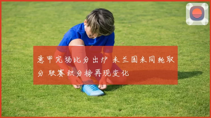 意甲完场比分出炉 米兰国米同轮取分 联赛积分榜再现变化