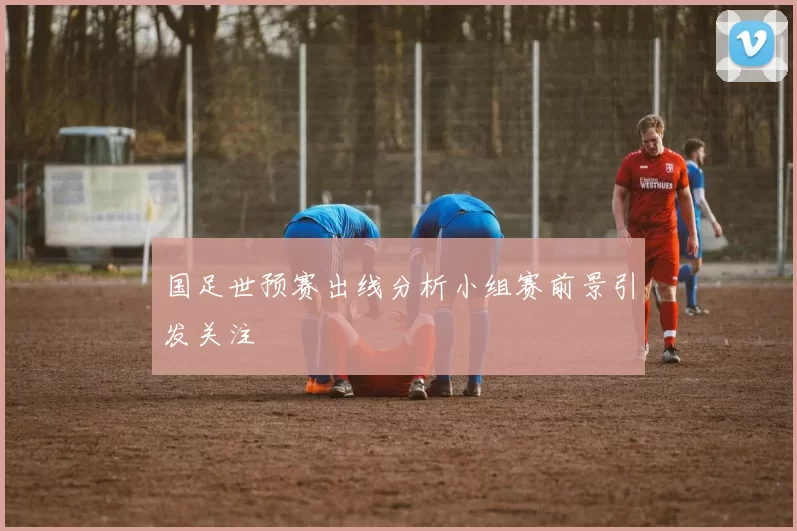 国足世预赛出线分析小组赛前景引发关注
