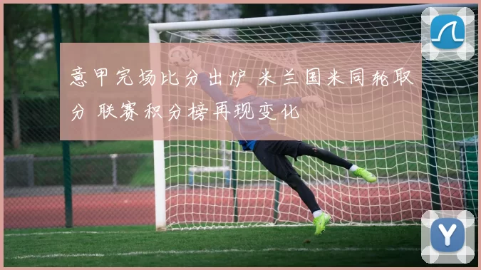 意甲完场比分出炉 米兰国米同轮取分 联赛积分榜再现变化