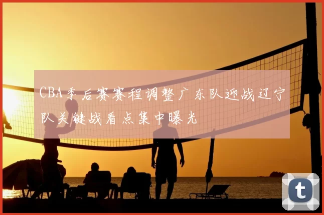 CBA季后赛赛程调整广东队迎战辽宁队关键战看点集中曝光