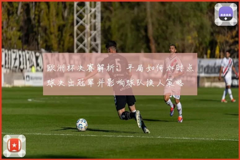 欧洲杯决赛解析：平局如何加时点球决出冠军并影响球队换人策略
