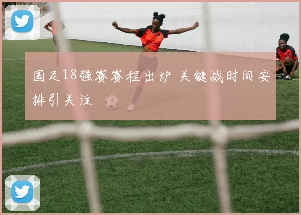 国足18强赛赛程出炉 关键战时间安排引关注