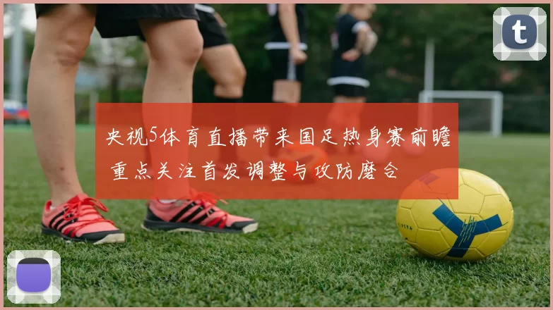 央视5体育直播带来国足热身赛前瞻 重点关注首发调整与攻防磨合