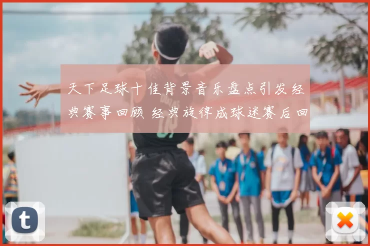 天下足球十佳背景音乐盘点引发经典赛事回顾 经典旋律成球迷赛后回味焦点