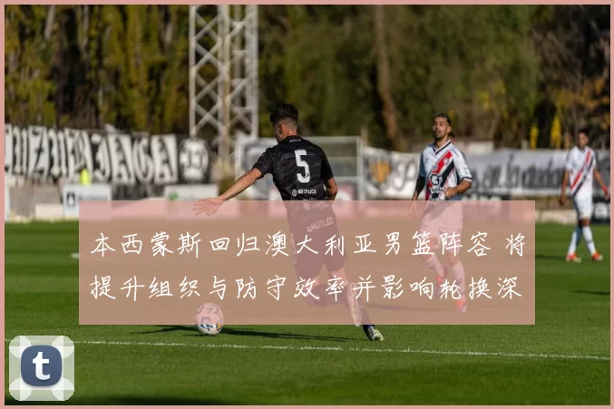 本西蒙斯回归澳大利亚男篮阵容 将提升组织与防守效率并影响轮换深度