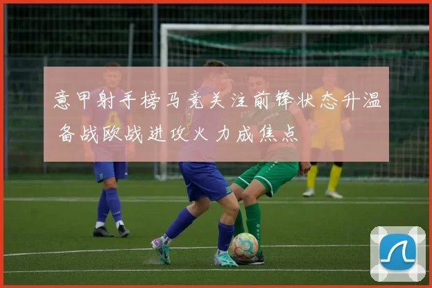 意甲射手榜马竞关注前锋状态升温 备战欧战进攻火力成焦点