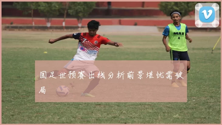 国足世预赛出线分析前景堪忧需破局