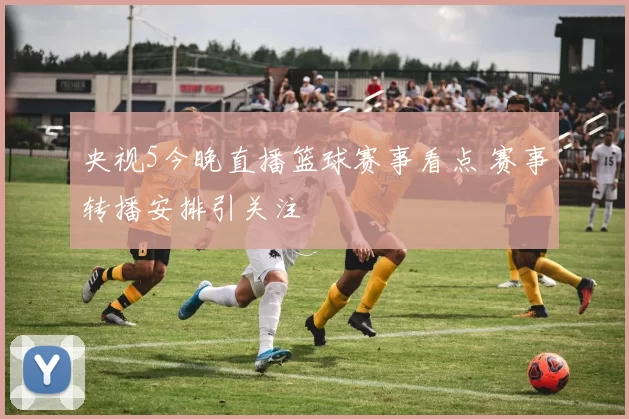 央视5今晚直播篮球赛事看点 赛事转播安排引关注