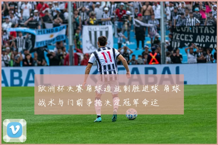 欧洲杯决赛角球造就制胜进球 角球战术与门前争抢决定冠军命运